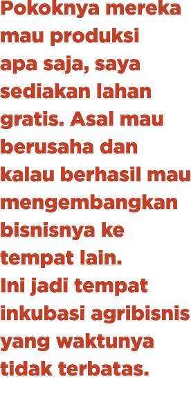 Pokoknya mereka mau produksi apa saja, saya sediakan lahan gratis. Asal mau berusaha dan kalau berhasil mau mengemban...